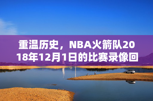 重温历史,NBA火箭队2018年12月1日的比赛录像回顾 重温历史,NBA火箭队2018年12月1日的比赛录像回顾