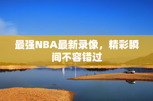 最强NBA最新录像，精彩瞬间不容错过