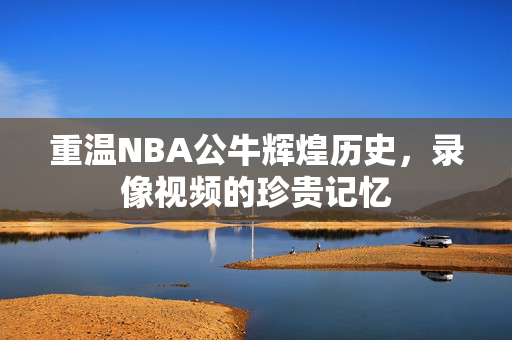 重温NBA公牛辉煌历史，录像视频的珍贵记忆