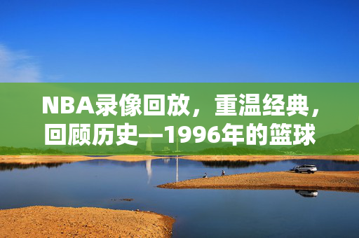 NBA录像回放,重温经典,回顾历史—1996年的篮球盛宴 NBA录像回放,重温经典,回顾历史—1996年的篮球盛宴
