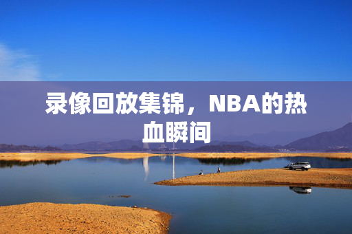 录像回放集锦,NBA的热血瞬间 录像回放集锦,NBA的热血瞬间