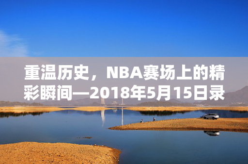重温历史,NBA赛场上的精彩瞬间—2018年5月15日录像回顾 重温历史,NBA赛场上的精彩瞬间—2018年5月15日录像回顾