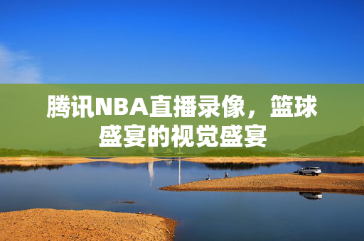 腾讯NBA直播录像，篮球盛宴的视觉盛宴