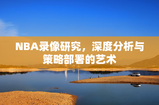NBA录像研究，深度分析与策略部署的艺术