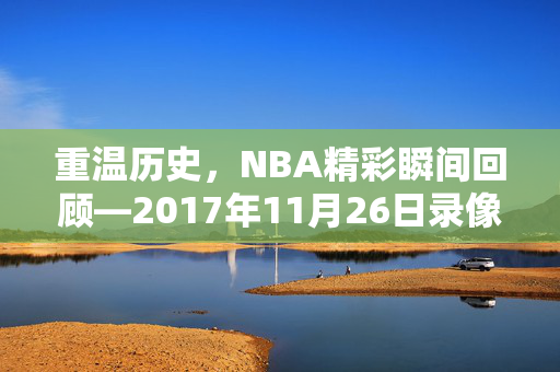 重温历史,NBA精彩瞬间回顾—2017年11月26日录像解析 重温历史,NBA精彩瞬间回顾—2017年11月26日录像解析