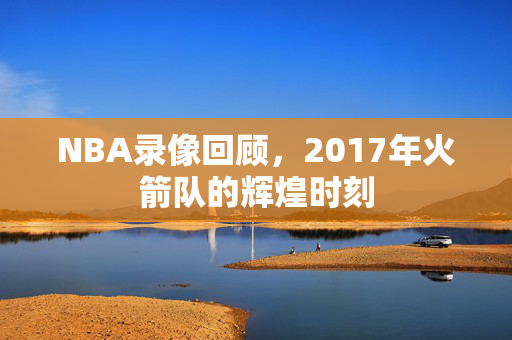 NBA录像回顾,2017年火箭队的辉煌时刻 NBA录像回顾,2017年火箭队的辉煌时刻
