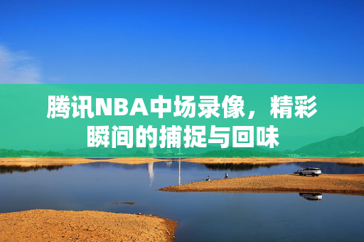 腾讯NBA中场录像,精彩瞬间的捕捉与回味 腾讯NBA中场录像,精彩瞬间的捕捉与回味