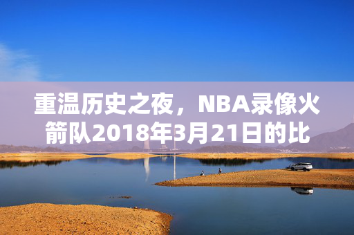 重温历史之夜，NBA录像火箭队2018年3月21日的比赛回顾