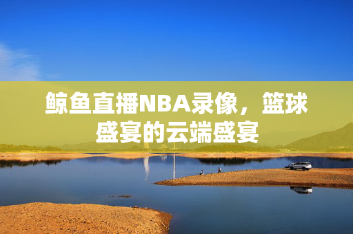 鲸鱼直播NBA录像，篮球盛宴的云端盛宴