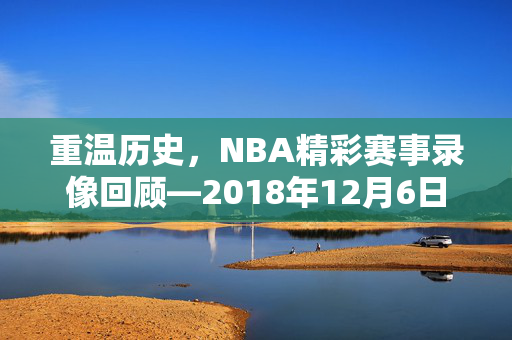重温历史，NBA精彩赛事录像回顾—2018年12月6日