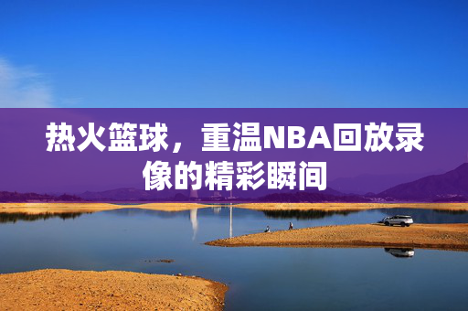 热火篮球，重温NBA回放录像的精彩瞬间