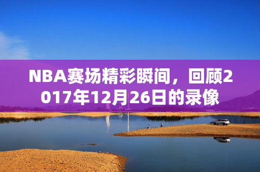 NBA赛场精彩瞬间，回顾2017年12月26日的录像