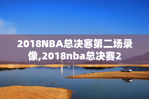 2018NBA总决寒第二场录像,2018nba总决赛2