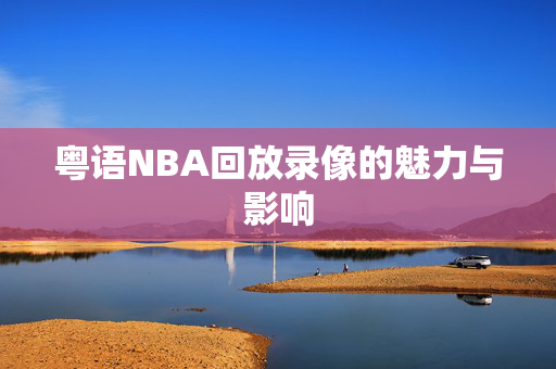 粤语NBA回放录像的魅力与影响 粤语NBA回放录像的魅力与影响
