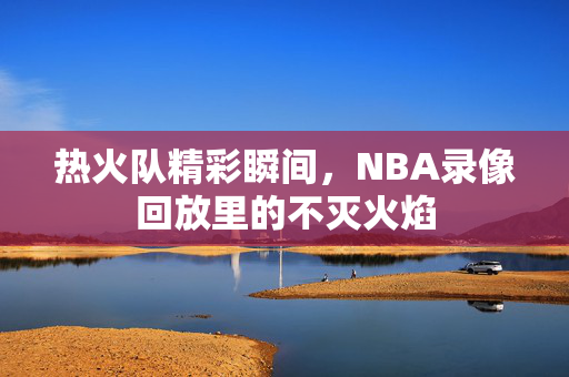 热火队精彩瞬间，NBA录像回放里的不灭火焰
