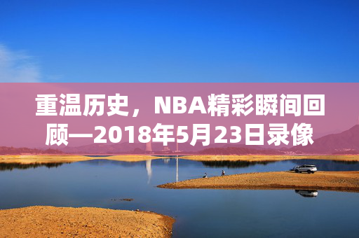 重温历史，NBA精彩瞬间回顾—2018年5月23日录像解析