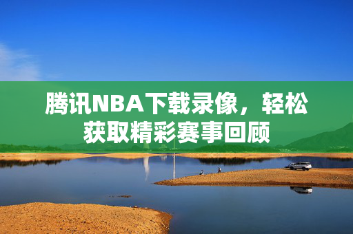 腾讯NBA下载录像,轻松获取精彩赛事回顾 腾讯NBA下载录像,轻松获取精彩赛事回顾