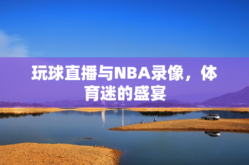 玩球直播与NBA录像，体育迷的盛宴