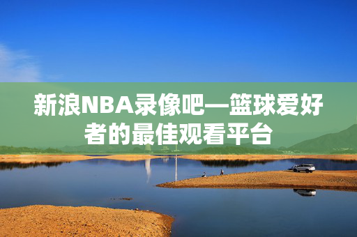 新浪NBA录像吧—篮球爱好者的最佳观看平台