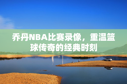 乔丹NBA比赛录像,重温篮球传奇的经典时刻 乔丹NBA比赛录像,重温篮球传奇的经典时刻