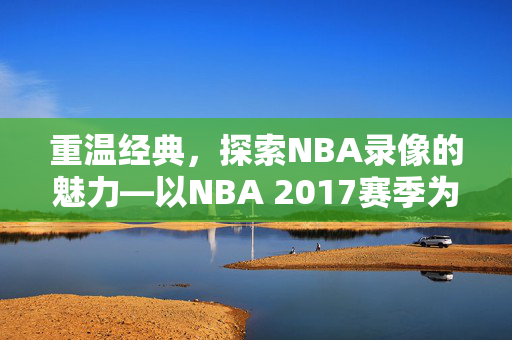 重温经典,探索NBA录像的魅力—以NBA 2017赛季为例 重温经典,探索NBA录像的魅力—以NBA 2017赛季为例