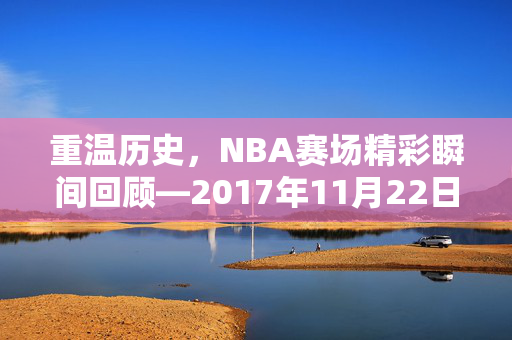 重温历史,NBA赛场精彩瞬间回顾—2017年11月22日录像解析 重温历史,NBA赛场精彩瞬间回顾—2017年11月22日录像解析