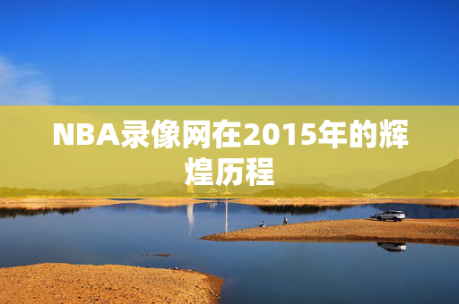 NBA录像网在2015年的辉煌历程 NBA录像网在2015年的辉煌历程