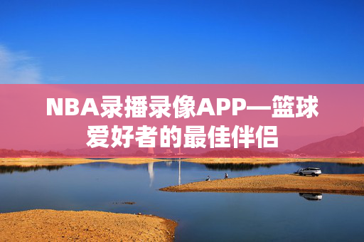 NBA录播录像APP—篮球爱好者的最佳伴侣 NBA录播录像APP—篮球爱好者的最佳伴侣