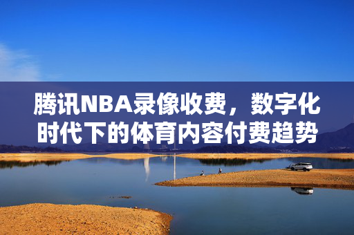 腾讯NBA录像收费,数字化时代下的体育内容付费趋势 腾讯NBA录像收费,数字化时代下的体育内容付费趋势