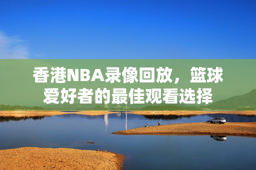 香港NBA录像回放，篮球爱好者的最佳观看选择