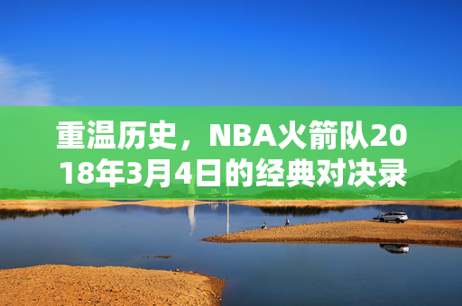 重温历史,NBA火箭队2018年3月4日的经典对决录像回顾 重温历史,NBA火箭队2018年3月4日的经典对决录像回顾