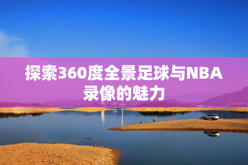 探索360度全景足球与NBA录像的魅力 探索360度全景足球与NBA录像的魅力