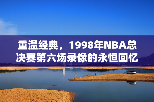 重温经典，1998年NBA总决赛第六场录像的永恒回忆