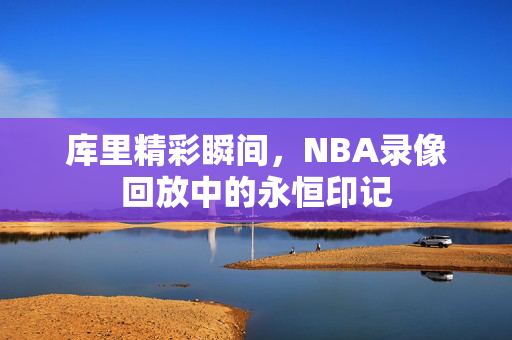 库里精彩瞬间，NBA录像回放中的永恒印记