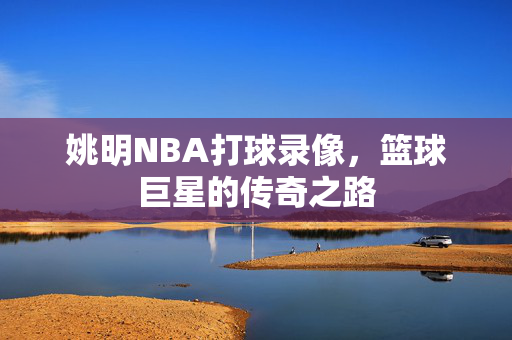 姚明NBA打球录像,篮球巨星的传奇之路 姚明NBA打球录像,篮球巨星的传奇之路