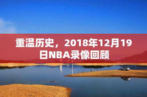 重温历史,2018年12月19日NBA录像回顾 重温历史,2018年12月19日NBA录像回顾