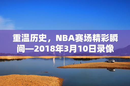 重温历史，NBA赛场精彩瞬间—2018年3月10日录像回顾