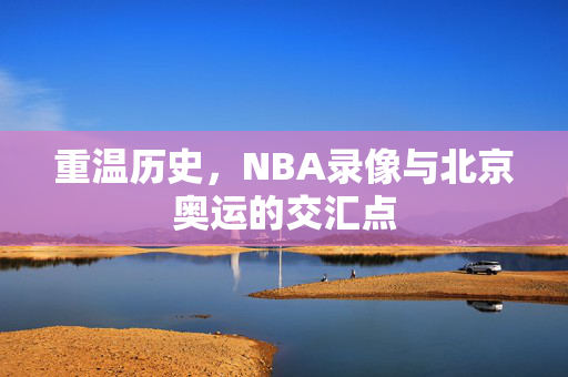 重温历史,NBA录像与北京奥运的交汇点 重温历史,NBA录像与北京奥运的交汇点