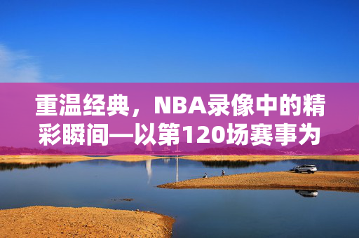 重温经典,NBA录像中的精彩瞬间—以第120场赛事为例 重温经典,NBA录像中的精彩瞬间—以第120场赛事为例
