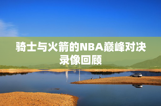 骑士与火箭的NBA巅峰对决录像回顾 骑士与火箭的NBA巅峰对决录像回顾