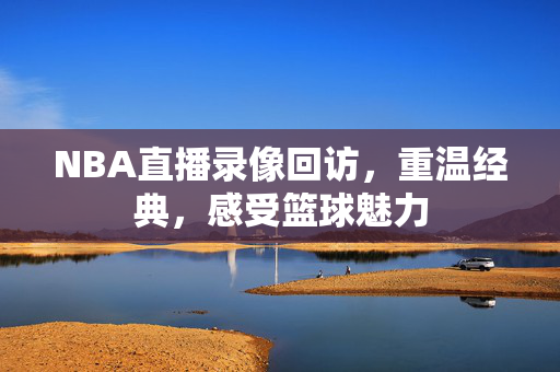 NBA直播录像回访,重温经典,感受篮球魅力 NBA直播录像回访,重温经典,感受篮球魅力