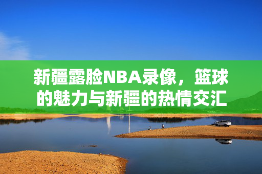 新疆露脸NBA录像,篮球的魅力与新疆的热情交汇 新疆露脸NBA录像,篮球的魅力与新疆的热情交汇