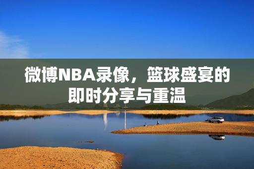 微博NBA录像，篮球盛宴的即时分享与重温