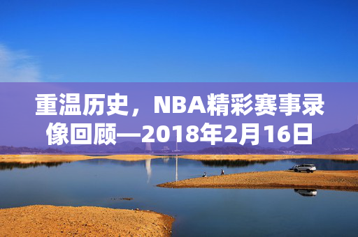 重温历史,NBA精彩赛事录像回顾—2018年2月16日 重温历史,NBA精彩赛事录像回顾—2018年2月16日