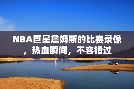 NBA巨星詹姆斯的比赛录像，热血瞬间，不容错过