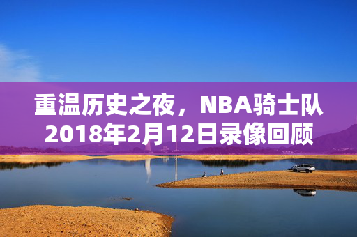 重温历史之夜,NBA骑士队2018年2月12日录像回顾 重温历史之夜,NBA骑士队2018年2月12日录像回顾