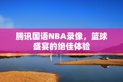 腾讯国语NBA录像，篮球盛宴的绝佳体验