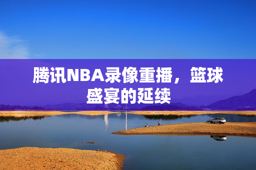 腾讯NBA录像重播,篮球盛宴的延续 腾讯NBA录像重播,篮球盛宴的延续