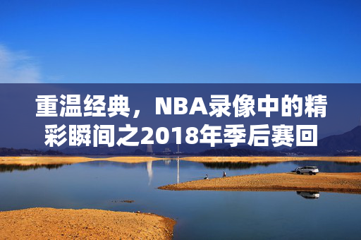 重温经典,NBA录像中的精彩瞬间之2018年季后赛回顾 重温经典,NBA录像中的精彩瞬间之2018年季后赛回顾