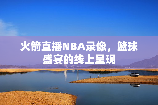 火箭直播NBA录像，篮球盛宴的线上呈现